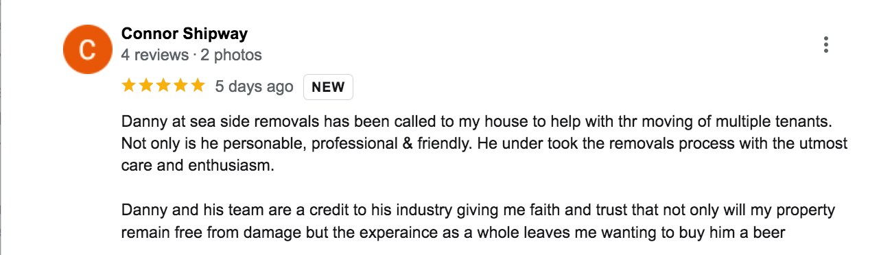 a five star google review of seaside removals: Danny at sea side removals has been called to my house to help with thr moving of multiple tenants. Not only is he personable, professional & friendly. He under took the removals process with the utmost care and enthusiasm.  Danny and his team are a credit to his industry giving me faith and trust that not only will my property remain free from damage but the experaince as a whole leaves me wanting to buy him a beer